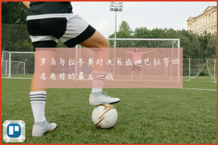 罗马与拉齐奥对决或成迪巴拉等四名老将的最后一战