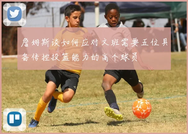 詹姆斯谈如何应对文班需要五位具备传控投篮能力的高个球员
