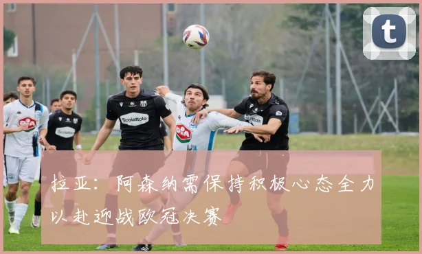 拉亚：阿森纳需保持积极心态全力以赴迎战欧冠决赛