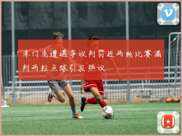 津门虎遭遇争议判罚近两轮比赛漏判两粒点球引发热议