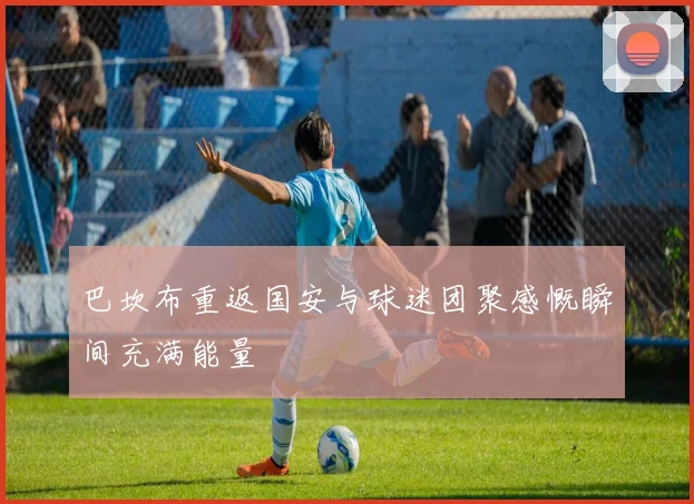 巴坎布重返国安与球迷团聚感慨瞬间充满能量