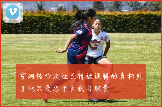霍姆格伦谈杜兰特被误解的真相直言他只是忠于自我与职责